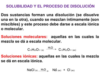 SOLUBILIDAD Y EL PROCESO DE DISOLUCIÓN
Dos sustancias forman una disolución (se disuelve
una en la otra), cuando se mezclan íntimamente (son
miscibles) y este proceso debe darse a escala iónica
o molecular.
Soluciones moleculares: aquellas en las cuales la
mezcla se dá a escala molecular.
Soluciones iónicas: aquellas en las cuales la mezcla
se dá en escala iónica.
C12H22O11 (s) C12H22O11 (ac)
H2O
-
NaCl (s) Na (ac) + Cl (ac)H2O +
 