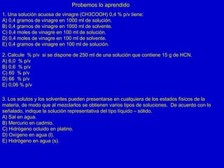 Probemos lo aprendido
1. Una solución acuosa de vinagre (CH3COOH) 0,4 % p/v tiene:
A) 0,4 gramos de vinagre en 1000 ml de solución.
B) 0,4 gramos de vinagre en 1000 ml de solvente.
C) 0,4 moles de vinagre en 100 ml de solución.
D) 0,4 moles de vinagre en 100 ml de solvente.
E) 0,4 gramos de vinagre en 100 ml de solución.
2. Calcule % p/v si se dispone de 250 ml de una solución que contiene 15 g de HCN.
A) 6,0 % p/v
B) 0,6 % p/v
C) 60 % p/v
D) 66 % p/v
E) 0,06 % p/v
3. Los solutos y los solventes pueden presentarse en cualquiera de los estados físicos de la
materia, de modo que al mezclarlos se obtienen varios tipos de soluciones. De acuerdo con lo
señalado, indique la solución representativa del tipo líquido – sólido.
A) Sal en agua.
B) Mercurio en cadmio.
C) Hidrógeno ocluido en platino.
D) Oxígeno en agua (l).
E) Hidrógeno en agua (s).
 