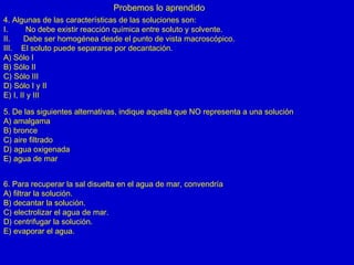 Probemos lo aprendido
4. Algunas de las características de las soluciones son:
I. No debe existir reacción química entre soluto y solvente.
II. Debe ser homogénea desde el punto de vista macroscópico.
III. El soluto puede separarse por decantación.
A) Sólo I
B) Sólo II
C) Sólo III
D) Sólo I y II
E) I, II y III
5. De las siguientes alternativas, indique aquella que NO representa a una solución
A) amalgama
B) bronce
C) aire filtrado
D) agua oxigenada
E) agua de mar
6. Para recuperar la sal disuelta en el agua de mar, convendría
A) filtrar la solución.
B) decantar la solución.
C) electrolizar el agua de mar.
D) centrifugar la solución.
E) evaporar el agua.
 