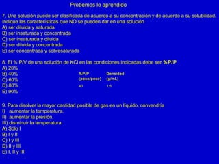 Probemos lo aprendido
7. Una solución puede ser clasificada de acuerdo a su concentración y de acuerdo a su solubilidad.
Indique las características que NO se pueden dar en una solución
A) ser diluida y saturada
B) ser insaturada y concentrada
C) ser insaturada y diluida
D) ser diluida y concentrada
E) ser concentrada y sobresaturada
8. El % P/V de una solución de KCl en las condiciones indicadas debe ser %P/P
A) 20%
B) 40%
C) 60%
D) 80%
E) 90%
%P/P
(peso/peso)
Densidad
(g/mL)
40 1,5
9. Para disolver la mayor cantidad posible de gas en un líquido, convendría
I) aumentar la temperatura.
II) aumentar la presión.
III) disminuir la temperatura.
A) Sólo I
B) I y II
C) I y III
D) II y III
E) I, II y III
 