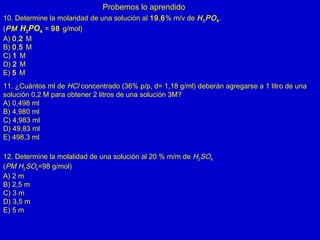 Probemos lo aprendido
10. Determine la molaridad de una solución al 19,6% m/v de H3PO4.
(PM H3PO4 = 98 g/mol)
A) 0,2 M
B) 0,5 M
C) 1 M
D) 2 M
E) 5 M
11. ¿Cuántos ml de HCl concentrado (36% p/p, d= 1,18 g/ml) deberán agregarse a 1 litro de una
solución 0,2 M para obtener 2 litros de una solución 3M?
A) 0,498 ml
B) 4,980 ml
C) 4,983 ml
D) 49,83 ml
E) 498,3 ml
12. Determine la molalidad de una solución al 20 % m/m de H2SO4
(PM H2SO4=98 g/mol)
A) 2 m
B) 2,5 m
C) 3 m
D) 3,5 m
E) 5 m
 
