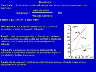 Disolucione
sSolubilidad : Se denomina solubilidad a la capacidad de una determinada sustancia para
disolverse.
masa de soluto
Solubilidad = ・ 100
masa de disolvente
Factores que alteran la solubilidad
Temperatura: al aumentar la temperatura de la disolución
se facilita el proceso de disolución del soluto.
Presión: este factor es apreciable en disoluciones que tienen
un soluto en estado gaseoso, en las que aumenta la solubilidad
del soluto proporcionalmente al incremento de la presión
aplicada.
Agitación: la agitación es directamente proporcional a la
solubilidad al aumentar la interacción del soluto (fase dispersa)
con el disolvente (fase dispersante).
Estado de agregación: mientras mas disgregado se presente el soluto, mayor será su
solubilidad en el disolvente.
 