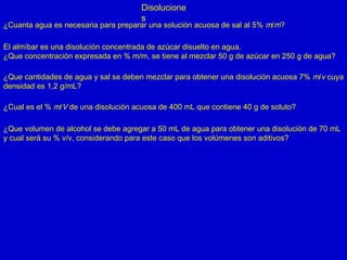 Disolucione
s
¿Cuanta agua es necesaria para preparar una solución acuosa de sal al 5% m/m?
El almíbar es una disolución concentrada de azúcar disuelto en agua.
¿Que concentración expresada en % m/m, se tiene al mezclar 50 g de azúcar en 250 g de agua?
¿Que cantidades de agua y sal se deben mezclar para obtener una disolución acuosa 7% m/v cuya
densidad es 1,2 g/mL?
¿Cual es el % m/V de una disolución acuosa de 400 mL que contiene 40 g de soluto?
¿Que volumen de alcohol se debe agregar a 50 mL de agua para obtener una disolución de 70 mL
y cual será su % v/v, considerando para este caso que los volúmenes son aditivos?
 