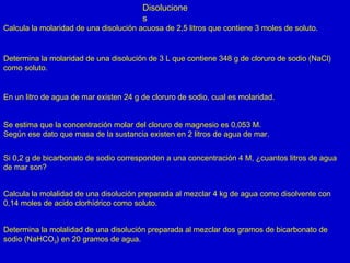 Disolucione
s
Calcula la molaridad de una disolución acuosa de 2,5 litros que contiene 3 moles de soluto.
Determina la molaridad de una disolución de 3 L que contiene 348 g de cloruro de sodio (NaCl)
como soluto.
En un litro de agua de mar existen 24 g de cloruro de sodio, cual es molaridad.
Se estima que la concentración molar del cloruro de magnesio es 0,053 M.
Según ese dato que masa de la sustancia existen en 2 litros de agua de mar.
Si 0,2 g de bicarbonato de sodio corresponden a una concentración 4 M, ¿cuantos litros de agua
de mar son?
Calcula la molalidad de una disolución preparada al mezclar 4 kg de agua como disolvente con
0,14 moles de acido clorhídrico como soluto.
Determina la molalidad de una disolución preparada al mezclar dos gramos de bicarbonato de
sodio (NaHCO3) en 20 gramos de agua.
 