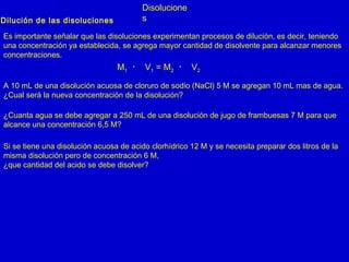 Disolucione
sDilución de las disoluciones
Es importante señalar que las disoluciones experimentan procesos de dilución, es decir, teniendo
una concentración ya establecida, se agrega mayor cantidad de disolvente para alcanzar menores
concentraciones.
M1 ・ V1 = M2 ・ V2
A 10 mL de una disolución acuosa de cloruro de sodio (NaCl) 5 M se agregan 10 mL mas de agua.
¿Cual será la nueva concentración de la disolución?
¿Cuanta agua se debe agregar a 250 mL de una disolución de jugo de frambuesas 7 M para que
alcance una concentración 6,5 M?
Si se tiene una disolución acuosa de acido clorhídrico 12 M y se necesita preparar dos litros de la
misma disolución pero de concentración 6 M,
¿que cantidad del acido se debe disolver?
 