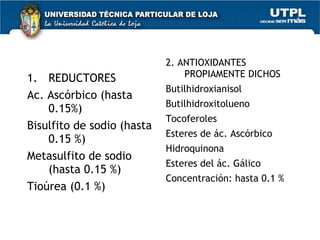 REDUCTORES Ac. Ascórbico (hasta 0.15%)  Bisulfito de sodio (hasta 0.15 %) Metasulfito de sodio (hasta 0.15 %) Tioúrea (0.1 %) 2. ANTIOXIDANTES PROPIAMENTE DICHOS Butilhidroxianisol Butilhidroxitolueno Tocoferoles Esteres de ác. Ascórbico Hidroquinona Esteres del ác. Gálico Concentración: hasta 0.1 % 
