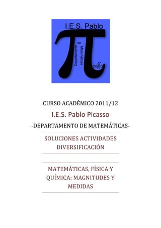 CURSO ACADÉMICO 2011/12
     I.E.S. Pablo Picasso
-DEPARTAMENTO DE MATEMÁTICAS-

   SOLUCIONES ACTIVIDADES
      DIVERSIFICACIÓN


    MATEMÁTICAS, FÍSICA Y
    QUÍMICA: MAGNITUDES Y
          MEDIDAS
 