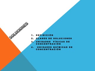 1.   DEFINICIÓN
2.   CLASES DE SOLUCIONES
3.   UNIDADES FÍSICAS DE
     CONCENTRACIÓN
4.    UNIDADES QUÍMICAS DE
     CONCENTRACIÓN
 