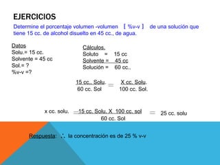 EJERCICIOS
Determine el porcentaje peso –volumen 〚 %p-v 〛 de una solución que
tiene 12 grs. de sal disuelto en 45 cc., de ...