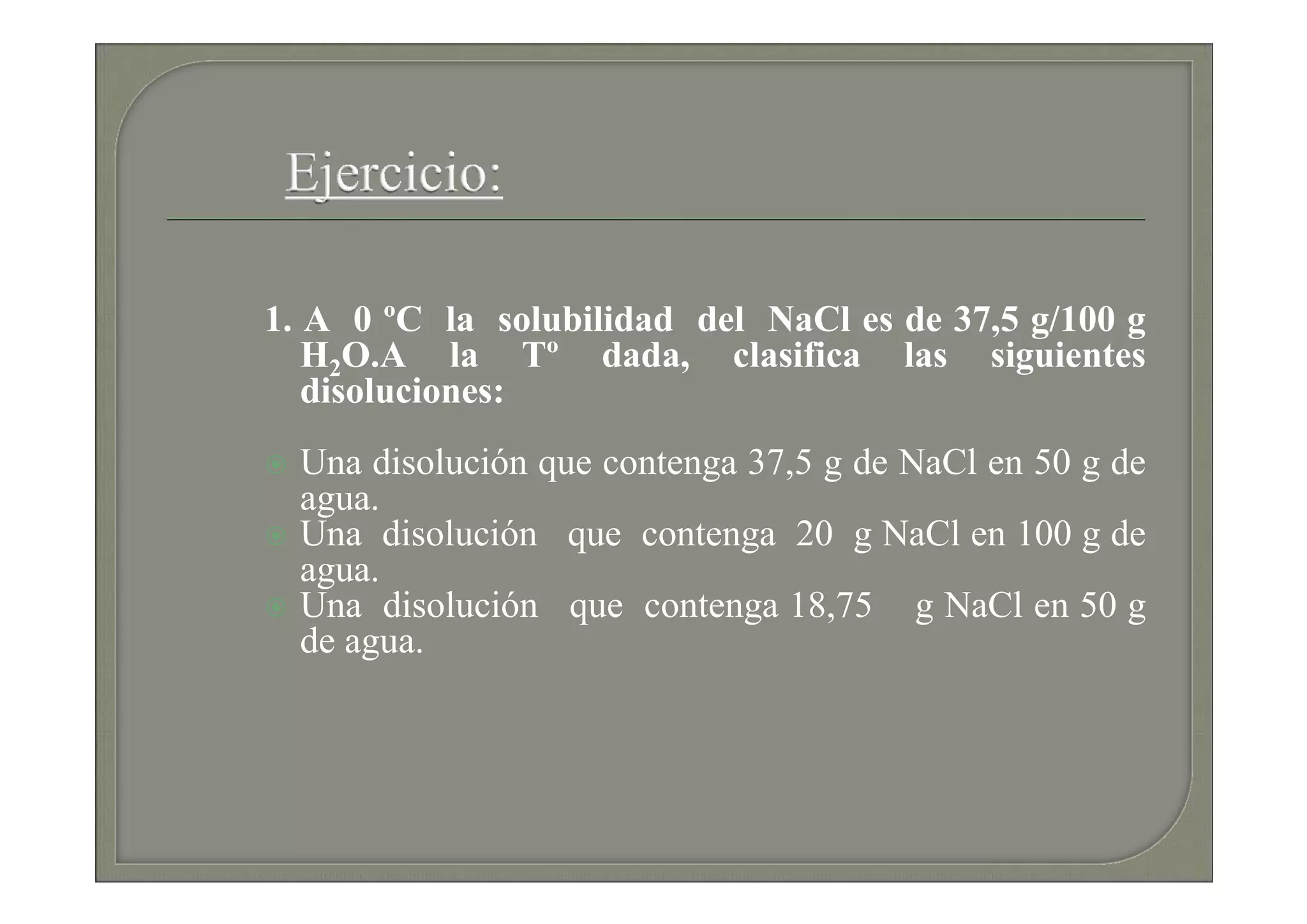 1. A 0 ºC la solubilidad del NaCl es de 37,5 g/100 g
   H2O.A la Tº dada, clasifica las siguientes
   disoluciones:
  Una disolución que contenga 37,5 g de NaCl en 50 g de
  agua.
  Una disolución que contenga 20 g NaCl en 100 g de
  agua.
  Una disolución que contenga 18,75 g NaCl en 50 g
  de agua.
 