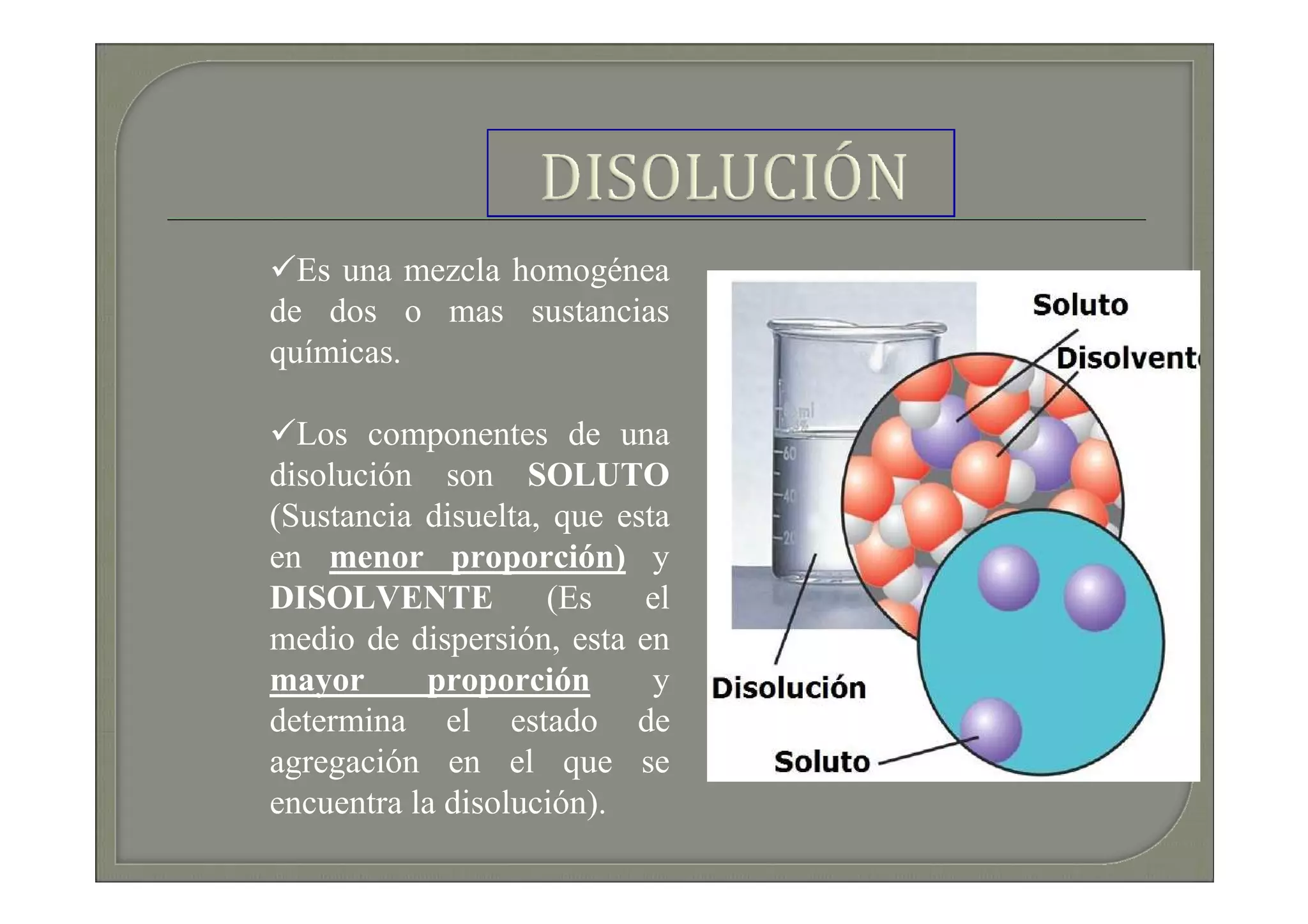 Es una mezcla homogénea
de dos o mas sustancias
químicas.

  Los componentes de una
disolución son SOLUTO
(Sustancia disuelta, que esta
en menor proporción) y
DISOLVENTE          (Es    el
medio de dispersión, esta en
mayor      proporción       y
determina el estado de
agregación en el que se
encuentra la disolución).
 
