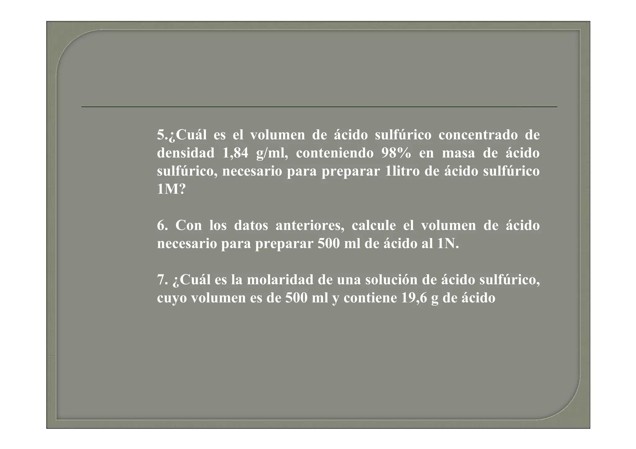 5.¿Cuál es el volumen de ácido sulfúrico concentrado de
densidad 1,84 g/ml, conteniendo 98% en masa de ácido
sulfúrico, necesario para preparar 1litro de ácido sulfúrico
1M?

6. Con los datos anteriores, calcule el volumen de ácido
necesario para preparar 500 ml de ácido al 1N.

7. ¿Cuál es la molaridad de una solución de ácido sulfúrico,
cuyo volumen es de 500 ml y contiene 19,6 g de ácido
 