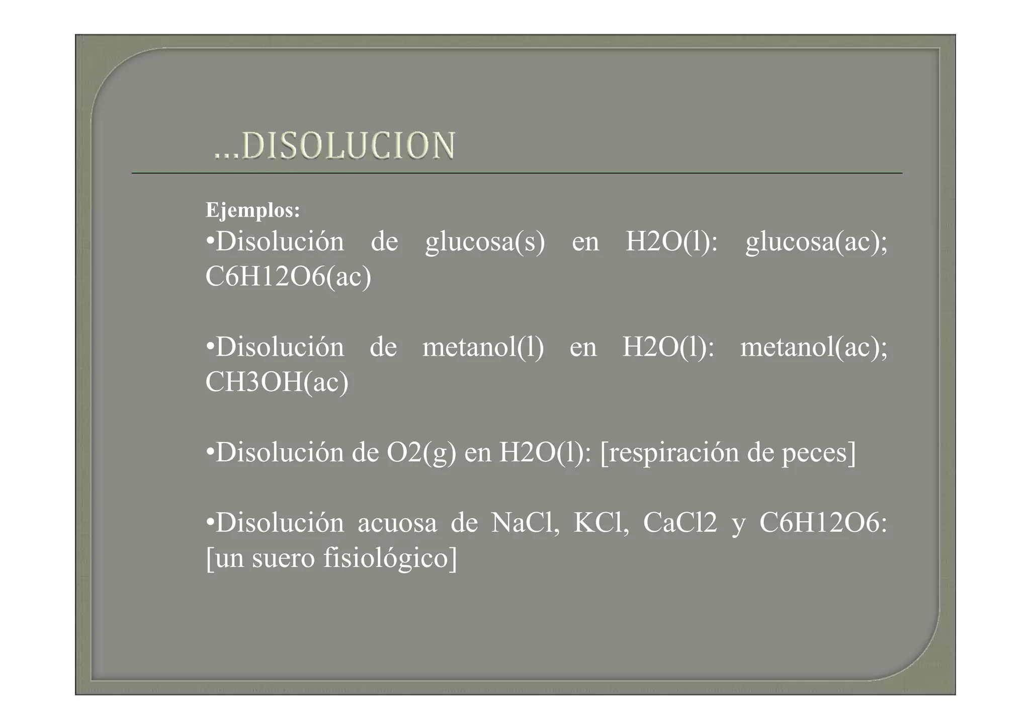 Ejemplos:
•Disolución de glucosa(s) en H2O(l): glucosa(ac);
C6H12O6(ac)

•Disolución de metanol(l) en H2O(l): metanol(ac);
CH3OH(ac)

•Disolución de O2(g) en H2O(l): [respiración de peces]

•Disolución acuosa de NaCl, KCl, CaCl2 y C6H12O6:
[un suero fisiológico]
 