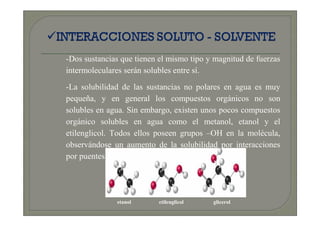 -Dos sustancias que tienen el mismo tipo y magnitud de fuerzas
intermoleculares serán solubles entre sí.
-La solubilidad de las sustancias no polares en agua es muy
pequeña, y en general los compuestos orgánicos no son
solubles en agua. Sin embargo, existen unos pocos compuestos
orgánico solubles en agua como el metanol, etanol y el
etilenglicol. Todos ellos poseen grupos –OH en la molécula,
observándose un aumento de la solubilidad por interacciones
por puentes de H.




              etanol      etilenglicol    glicerol
 