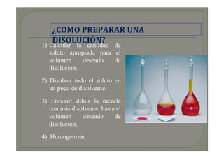 ¿COMO PREPARAR UNA
    DISOLUCIÓN? de
1) Calcular la cantidad
  soluto apropiada para el
  volumen     deseado   de
  disolución.
2) Disolver todo el soluto en
   un poco de disolvente.

3) Enrasar: diluir la mezcla
   con más disolvente hasta el
   volumen     deseado     de
   disolución.

4) Homogenizar.
 