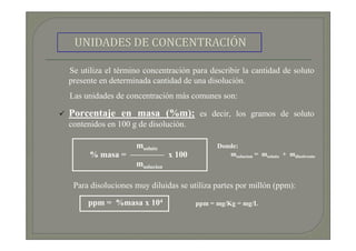 Se utiliza el término concentración para describir la cantidad de soluto
presente en determinada cantidad de una disolución.
Las unidades de concentración más comunes son:

Porcentaje en masa (%m); es decir, los gramos de soluto
contenidos en 100 g de disolución.

                msoluto                    Donde:
      % masa = ———— x 100                     msolucion = msoluto + mdisolvente
                msolucion

 Para disoluciones muy diluidas se utiliza partes por millón (ppm):

     ppm = %masa x 104               ppm = mg/Kg = mg/L
 