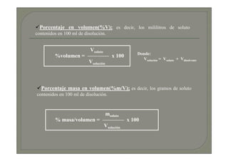 Porcentaje en volumen(%V); es decir, los mililitros de soluto
contenidos en 100 ml de disolución.


                     Vsoluto
                                           Donde:
         %volumen = ———— x 100
                                             Vsolución = Vsoluto + Vdisolvente
                    Vsolución



  Porcentaje masa en volumen(%m/V); es decir, los gramos de soluto
contenidos en 100 ml de disolución.



                           msoluto
         % masa/volumen = ———— x 100
                          Vsolución
 