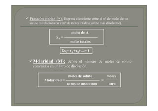 moles de A
               χA = —————————
                      moles totales

                   Σxi= xA+xB+....= 1

Molaridad (M); define el número de moles de soluto
contenidos en un litro de disolución.

                    moles de soluto     moles
       Molaridad = ————————— =
                   litros de disolución  litro
 