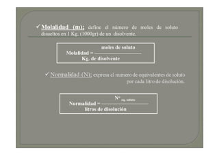Molalidad (m); define el número de moles de soluto
disueltos en 1 Kg. (1000gr) de un disolvente.

                          moles de soluto
           Molalidad = —————————
                 Kg. de disolvente




                                 No eq. soluto
             Normalidad = —————————
                  litros de disolución
 