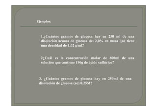 Ejemplos:



  1.¿Cuántos gramos de glucosa hay en 250 ml de una
  disolución acuosa de glucosa del 2,0% en masa que tiene
  una densidad de 1,02 g/ml?


  2¿Cuál es la concentración molar de 800ml de una
  solución que contiene 196g de ácido sulfúrico?



 3. ¿Cuántos gramos de glucosa hay en 250ml de una
 disolución de glucosa (ac) 0.25M?
 