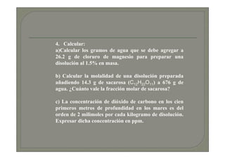 4. Calcular:
a)Calcular los gramos de agua que se debe agregar a
26.2 g de cloruro de magnesio para preparar una
disolución al 1.5% en masa.

b) Calcular la molalidad de una disolución preparada
añadiendo 14.3 g de sacarosa (C12H22O11) a 676 g de
agua. ¿Cuánto vale la fracción molar de sacarosa?

c) La concentración de dióxido de carbono en los cien
primeros metros de profundidad en los mares es del
orden de 2 milimoles por cada kilogramo de disolución.
Expresar dicha concentración en ppm.
 