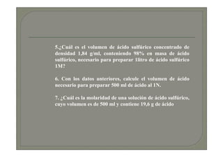 5.¿Cuál es el volumen de ácido sulfúrico concentrado de
densidad 1,84 g/ml, conteniendo 98% en masa de ácido
sulfúrico, necesario para preparar 1litro de ácido sulfúrico
1M?

6. Con los datos anteriores, calcule el volumen de ácido
necesario para preparar 500 ml de ácido al 1N.

7. ¿Cuál es la molaridad de una solución de ácido sulfúrico,
cuyo volumen es de 500 ml y contiene 19,6 g de ácido
 