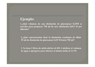 Ejemplo:
1.¿Qué volumen de una disolución de glucosa(ac) 0,25M se
necesita para preparar 750 ml de otra disolución 0,013 M por
dilución?


2.¿Qué concentración tiene la disolución resultante de diluir
39 ml de disolución de glucosa(ac) 0,25 M hasta 750 ml?


3. Se tiene 2 litros de ácido nítrico al 4M. Calcúlese el volumen
de agua a agregarse para obtener el mismo ácido al 1,5 M.
 