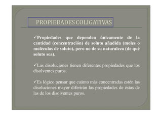Propiedades que dependen únicamente de la
cantidad (concentración) de soluto añadida (moles o
moléculas de soluto), pero no de su naturaleza (de qué
soluto sea).

  Las disoluciones tienen diferentes propiedades que los
disolventes puros.

  Es lógico pensar que cuánto más concentradas estén las
disoluciones mayor diferirán las propiedades de éstas de
las de los disolventes puros.
 