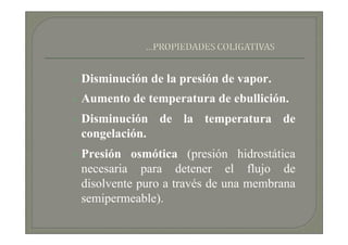 Disminución de la presión de vapor.
Aumento de temperatura de ebullición.
Disminución de la temperatura de
congelación.
Presión osmótica (presión hidrostática
necesaria para detener el flujo de
disolvente puro a través de una membrana
semipermeable).
 