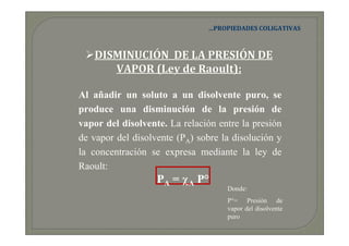 …PROPIEDADES COLIGATIVAS



   DISMINUCIÓN DE LA PRESIÓN DE
      VAPOR (Ley de Raoult):

Al añadir un soluto a un disolvente puro, se
produce una disminución de la presión de
vapor del disolvente. La relación entre la presión
de vapor del disolvente (PA) sobre la disolución y
la concentración se expresa mediante la ley de
Raoult:
                   PA = χA P°
                                    Donde:
                                    P°= Presión de
                                    vapor del disolvente
                                    puro
 