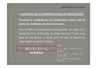 …PROPIEDADES COLIGATIVAS



 AUMENTO DE LA TEMPERATURA DE EBULLICIÓN:

El punto de ebullición de una disolución es mayor que el
punto de ebullición del disolvente puro.

Esto se debe a la disminución en la presión de vapor en la
disolución (Ley de Raoult). Se deben alcanzar Tª más altas
antes de que hierva, es decir, antes de que su presión de
vapor iguale la presión externa.
                                 donde:

     ∆Te= Te- Teo = ke           Te = punto de ebullición de la
                                 disolución
        molalidad                Teo = punto de     ebullición   del
                                 disolvente puro
                                 ke = constante molal del punto de
                                 ebullición
 
