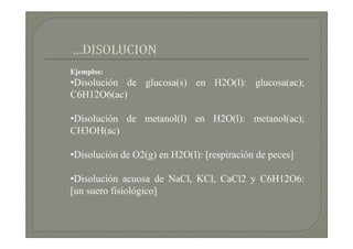 Ejemplos:
•Disolución de glucosa(s) en H2O(l): glucosa(ac);
C6H12O6(ac)

•Disolución de metanol(l) en H2O(l): metanol(ac);
CH3OH(ac)

•Disolución de O2(g) en H2O(l): [respiración de peces]

•Disolución acuosa de NaCl, KCl, CaCl2 y C6H12O6:
[un suero fisiológico]
 