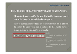 …PROPIEDADES COLIGATIVAS


DISMINUCIÓN DE LA TEMPERATURA DE CONGELACIÓN:

  El punto de congelación de una disolución es menor que el
  punto de congelación del disolvente puro.

  Esto es consecuencia directa de la disminución en la presión
  de vapor del disolvente por el soluto. El disolvente puro se
  separa cuando la disolución se congela.
                                     donde:

  ∆Tf= Tfo - Tf = kf molalidad       Tf = punto de congelación de la
                                     disolución

                                     Tfo = punto de congelación del
                                     disolvente puro

                                     kf = constante molal del punto de
                                     congelación
 