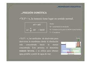 …PROPIEDADES COLIGATIVAS


 …PRESIÓN OSMÓTICA

  Si P < π, la ósmosis tiene lugar en sentido normal.
                                  Donde:
                                  M = molaridad de la disolución
                                  R= Constante de los gases (0.08206 L(atm)/mol(K))
                                  T = Tª en Kelvin



  Si P > π, las moléculas de disolvente puro                               Presión

atraviesan la membrana desde la disolución
más     concentrada     hacia    la   menos
concentrada. Este proceso se denomina
ósmosis inversa, y se utiliza para obtener              Agua pura     Agua de mar


agua potable a partir de agua de mar.
 