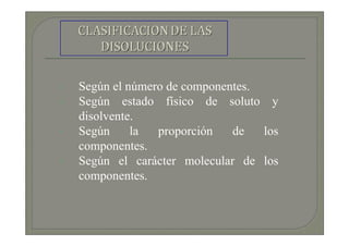 Según el número de componentes.
Según estado físico de soluto y
disolvente.
Según     la  proporción   de   los
componentes.
Según el carácter molecular de los
componentes.
 