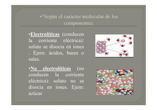 •Electrolíticas (conducen
la corriente eléctrica):
soluto se disocia en iones
. Ejem: ácidos, bases o
sales.
•No electrolíticas (no
conducen la corriente
eléctrica): soluto no se
disocia en iones. Ejem:
azúcar
 