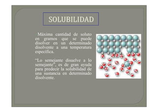Máxima cantidad de soluto
en gramos que se puede
disolver en un determinado
disolvente a una temperatura
específica.
“Lo semejante disuelve a lo
semejante”, es de gran ayuda
para predecir la solubilidad de
una sustancia en determinado
disolvente.
 