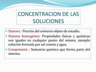 CONCENTRACION DE LAS
SOLUCIONES
 Sistema : Porción del universo objeto de estudio.
 Sistema homogéneo: Propiedades físicas y químicas
son iguales en cualquier punto del mismo, ejemplo
solución formada por sal común y agua.
 Componente : Sustancia química que forma parte del
sistema.
 