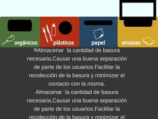 papelplásticosorgánicos envases
Almacenar la cantidad de basura
necesaria.
Causar una buena separación de
parte de los usuarios.
Facilitar la recolección de la basura y
minimizer el contacto con la misma.
 