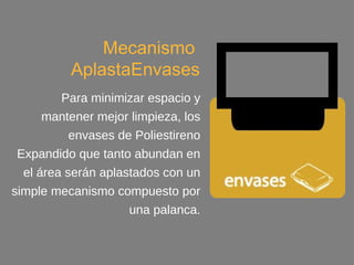 envases
Mecanismo
AplastaEnvases
Para minimizar espacio y
mantener mejor limpieza, los
envases de Poliestireno
Expandido que tanto abundan
en el área serán aplastados con
un simple mecanismo
compuesto por una palanca.
 