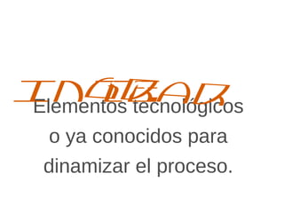 Elementos tecnológicos
o ya conocidos para
dinamizar el proceso.
Integrar
 
