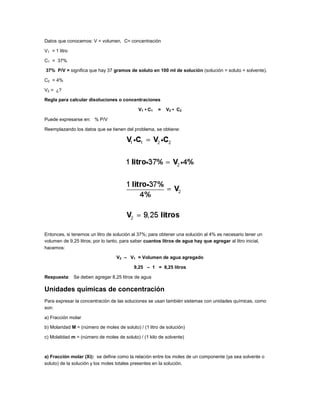 Datos que conocemos: V = volumen, C= concentración
V1 = 1 litro
C1 = 37%
37% P/V = significa que hay 37 gramos de soluto en 100 ml de solución (solución = soluto + solvente).
C2 = 4%
V2 = ¿?
Regla para calcular disoluciones o concentraciones
V1 • C1

=

V2 • C2

Puede expresarse en: % P/V
Reemplazando los datos que se tienen del problema, se obtiene:

Entonces, si tenemos un litro de solución al 37%; para obtener una solución al 4% es necesario tener un
volumen de 9,25 litros; por lo tanto, para saber cuantos litros de agua hay que agregar al litro inicial,
hacemos:
V2 – V1 = Volumen de agua agregado
9,25 – 1 = 8,25 litros
Respuesta: Se deben agregar 8,25 litros de agua

Unidades químicas de concentración
Para expresar la concentración de las soluciones se usan también sistemas con unidades químicas, como
son:
a) Fracción molar
b) Molaridad M = (número de moles de soluto) / (1 litro de solución)
c) Molalidad m = (número de moles de soluto) / (1 kilo de solvente)

a) Fracción molar (Xi): se define como la relación entre los moles de un componente (ya sea solvente o
soluto) de la solución y los moles totales presentes en la solución.

 