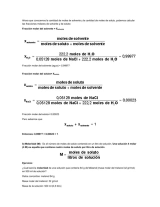Ahora que conocemos la cantidad de moles de solvente y la cantidad de moles de soluto, podemos calcular
las fracciones molares de solvente y de soluto:
Fracción molar del solvente = Xsolvente

Fracción molar del solvente (agua) = 0,99977

Fracción molar del soluto= Xsoluto

Fracción molar del soluto= 0,00023
Pero sabemos que:

Entonces: 0,99977 + 0,00023 = 1

b) Molaridad (M): Es el número de moles de soluto contenido en un litro de solución. Una solución 4 molar
(4 M) es aquella que contiene cuatro moles de soluto por litro de solución.

Ejercicio:
¿Cuál será la molaridad de una solución que contiene 64 g de Metanol (masa molar del metanol 32 gr/mol)
en 500 ml de solución?
Datos conocidos: metanol 64 g
Masa molar del metanol: 32 g/mol
Masa de la solución: 500 ml (0,5 litro)

 