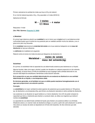 Primero calculamos la cantidad de moles que hay en 64 g de metanol.
Si un mol de metanol equivale a 32 g, 64 g equivalen a 2 moles (64/32=2)
Aplicamos la fórmula:

Respuesta: 4 molar
(Ver: PSU: Química; Pregunta 12_2006)

c) Molalidad
En primer lugar debemos advertir que molalidad no es lo mismo que molaridad por lo cual debemos evitar
confundirlas puesto que el nombre es muy parecido pero en realidad cambian mucho los cálculos, y es un
grave error pero muy frecuente.
En la molalidad relacionamos la molaridad del soluto con el que estamos trabajando con la masa del
disolvente (en kg) que utilizamos.
La definición de molalidad es la siguiente:
Relación entre el número de moles de soluto por kilogramos de disolvente (m)

Solubilidad
En química, la solubilidad mide la capacidad de una determinada sustancia para disolverse en un líquido.
Algunos líquidos, tales como agua y alcohol, pueden ser disueltos en cualquier proporción en otro solvente.
Sin embargo, el azúcar tiene un límite de solubilidad ya que al agregar cierta cantidad adicional en una
solución está dejará de solubilizarse, llamándose a esta solución saturada.
Es la proporción en que una cantidad determinada de una sustancia se disolverá en una cantidad
determinada de un líquido, a una temperatura dada.
En términos generales, es la facilidad con que un sólido puede mezclarse homogéneamente con el
agua para proporcionar una solución química.
Concepto
La solubilidad es la mayor cantidad de soluto (gramos de sustancia) que se puede disolver en 100 gramos
(g). de disolvente a una temperatura fija, para formar una disolución saturada en cierta cantidad de disolvente.
Las sustancias no se disuelven en igual medida en un mismo disolvente. Con el fin de poder comparar la
capacidad que tiene un disolvente para disolver un producto dado, se utiliza una magnitud que recibe el
nombre de solubilidad.
La capacidad de una determinada cantidad de líquido para disolver una sustancia sólida no es ilimitada.
Añadiendo soluto a un volumen dado de disolvente se llega a un punto a partir del cual la disolución no admite
más soluto (un exceso de soluto se depositaría en el fondo del recipiente). Se dice entonces que está
saturada.

 