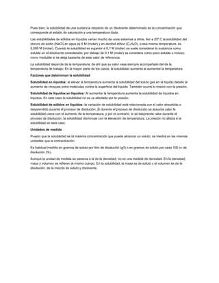 Pues bien, la solubilidad de una sustancia respecto de un disolvente determinado es la concentración que
corresponde al estado de saturación a una temperatura dada.
Las solubilidades de sólidos en líquidos varían mucho de unos sistemas a otros. Así a 20º C la solubilidad del
cloruro de sodio (NaCl) en agua es 6 M (molar) y en alcohol etílico (C2H6O), a esa misma temperatura, es
0,009 M (molar). Cuando la solubilidad es superior a 0,1 M (molar) se suele considerar la sustancia como
soluble en el disolvente considerado; por debajo de 0,1 M (molar) se considera como poco soluble o incluso
como insoluble si se aleja bastante de este valor de referencia.
La solubilidad depende de la temperatura; de ahí que su valor vaya siempre acompañado del de la
temperatura de trabajo. En la mayor parte de los casos, la solubilidad aumenta al aumentar la temperatura.
Factores que determinan la solubilidad
Solubilidad en líquidos: al elevar la temperatura aumenta la solubilidad del soluto gas en el líquido debido al
aumento de choques entre moléculas contra la superficie del líquido. También ocurre lo mismo con la presión.
Solubilidad de líquidos en líquidos: Al aumentar la temperatura aumenta la solubilidad de líquidos en
líquidos. En este caso la solubilidad no se ve afectada por la presión.
Solubilidad de sólidos en líquidos: la variación de solubilidad está relacionada con el calor absorbido o
desprendido durante el proceso de disolución. Si durante el proceso de disolución se absorbe calor la
solubilidad crece con el aumento de la temperatura, y por el contrario, si se desprende calor durante el
proceso de disolución, la solubilidad disminuye con la elevación de temperatura. La presión no afecta a la
solubilidad en este caso.
Unidades de medida
Puesto que la solubilidad es la máxima concentración que puede alcanzar un soluto, se medirá en las mismas
unidades que la concentración.
Es habitual medirla en gramos de soluto por litro de disolución (g/l) o en gramos de soluto por cada 100 cc de
disolución (%).
Aunque la unidad de medida se parezca a la de la densidad, no es una medida de densidad. En la densidad,
masa y volumen se refieren al mismo cuerpo. En la solubilidad, la masa es de soluto y el volumen es de la
disolución, de la mezcla de soluto y disolvente.

 