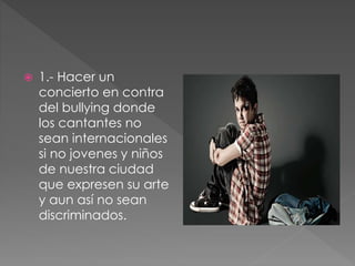  1.- Hacer un
concierto en contra
del bullying donde
los cantantes no
sean internacionales
si no jovenes y niños
de nuestra ciudad
que expresen su arte
y aun así no sean
discriminados.
 