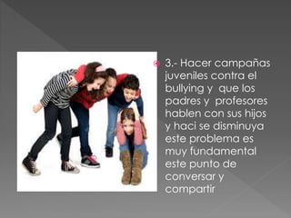  3.- Hacer campañas
juveniles contra el
bullying y que los
padres y profesores
hablen con sus hijos
y haci se disminuya
este problema es
muy fundamental
este punto de
conversar y
compartir
 