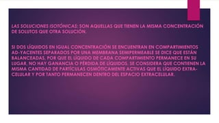 LAS SOLUCIONES ISOTÓNICAS: SON AQUELLAS QUE TIENEN LA MISMA CONCENTRACIÓN
DE SOLUTOS QUE OTRA SOLUCIÓN.
SI DOS LÍQUIDOS EN IGUAL CONCENTRACIÓN SE ENCUENTRAN EN COMPARTIMIENTOS
AD-YACENTES SEPARADOS POR UNA MEMBRANA SEMIPERMEABLE SE DICE QUE ESTÁN
BALANCEADAS, POR QUE EL LÍQUIDO DE CADA COMPARTIMIENTO PERMANECE EN SU
LUGAR, NO HAY GANANCIA O PÉRDIDA DE LÍQUIDOS. SE CONSIDERA QUE CONTIENEN LA
MISMA CANTIDAD DE PARTÍCULAS OSMÓTICAMENTE ACTIVAS QUE EL LÍQUIDO EXTRA-
CELULAR Y POR TANTO PERMANECEN DENTRO DEL ESPACIO EXTRACELULAR.
 