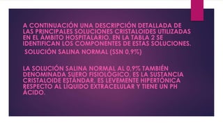 A CONTINUACIÓN UNA DESCRIPCIÓN DETALLADA DE
LAS PRINCIPALES SOLUCIONES CRISTALOIDES UTILIZADAS
EN EL ÁMBITO HOSPITALARIO. EN LA TABLA 2 SE
IDENTIFICAN LOS COMPONENTES DE ESTAS SOLUCIONES.
SOLUCIÓN SALINA NORMAL (SSN 0,9%)
LA SOLUCIÓN SALINA NORMAL AL 0,9% TAMBIÉN
DENOMINADA SUERO FISIOLÓGICO, ES LA SUSTANCIA
CRISTALOIDE ESTÁNDAR, ES LEVEMENTE HIPERTÓNICA
RESPECTO AL LÍQUIDO EXTRACELULAR Y TIENE UN PH
ÁCIDO.
 