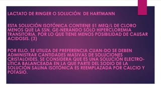 LACTATO DE RINGER O SOLUCIÓN DE HARTMANN
ESTA SOLUCIÓN ISOTÓNICA CONTIENE 51 MEQ/L DE CLORO
MENOS QUE LA SSN, GE-NERANDO SÓLO HIPERCLOREMIA
TRANSITORIA, POR LO QUE TIENE MENOS POSIBILIDAD DE CAUSAR
ACIDOSIS. (3)
POR ELLO, SE UTILIZA DE PREFERENCIA CUAN-DO SE DEBEN
ADMINISTRAR CANTIDADES MASIVAS DE SOLUCIONES
CRISTALOIDES. SE CONSIDERA QUE ES UNA SOLUCIÓN ELECTRO-
LÍTICA BALANCEADA EN LA QUE PARTE DEL SODIO DE LA
SOLUCIÓN SALINA ISOTÓNICA ES REEMPLAZADA POR CALCIO Y
POTASIO.
 